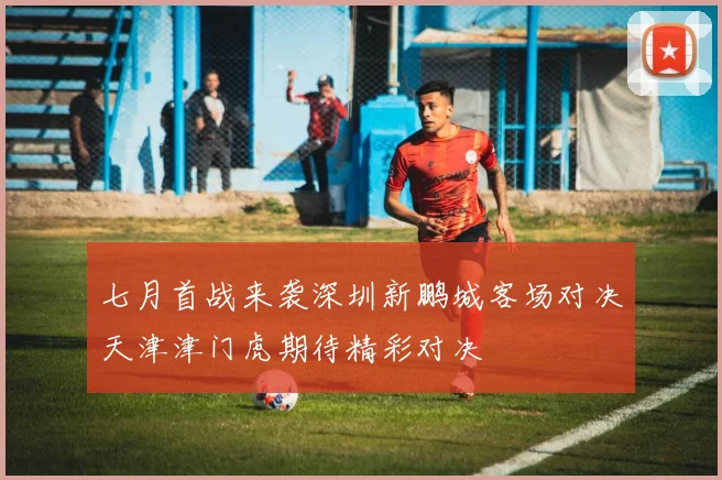 七月首战来袭深圳新鹏城客场对决天津津门虎期待精彩对决