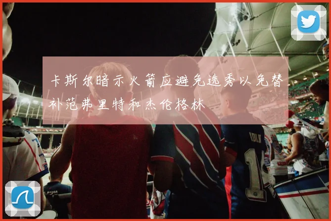 卡斯尔暗示火箭应避免选秀以免替补范弗里特和杰伦格林