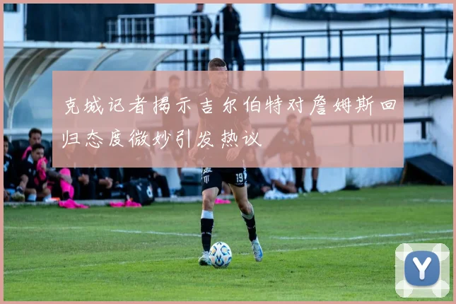 克城记者揭示吉尔伯特对詹姆斯回归态度微妙引发热议